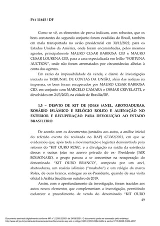 PET 11645 / DF
49
Como se vê, os elementos de prova indicam, com robustez, que os
bens constantes do segundo conjunto foram evadidas do Brasil, também
em mala transportada no avião presidencial em 30/12/2022, para os
Estados Unidos da América, onde foram encaminhadas, pelos mesmos
agentes, principalmente MAURO CESAR BARBOSA CID e MAURO
CESAR LOURENA CID, para a casa especializada em leilão “FORTUNA
AUCTION”, onde não foram arrematados por circunstâncias alheias à
conta dos agentes.
Em razão da impossibilidade da venda, e diante de investigação
iniciada no TRIBUNAL DE CONTAS DA UNIÃO, além das notícias na
imprensa, os bens foram recuperados por MAURO CESAR BARBOSA
CID, em conjunto com MARCELO CAMARA e OSMAR CRIVELATTI, e
devolvidos em 24/3/2023, na cidade de Brasília/DF.
1.3 – DESVIO DE KIT DE JOIAS (ANEL, ABOTOADURAS,
ROSÁRIO ISLÂMICO E RELÓGIO ROLEX) E ALIENAÇÃO NO
EXTERIOR E RECUPERAÇÃO PARA DEVOLUÇÃO AO ESTADO
BRASILEIRO
De acordo com os documentos juntados aos autos, a análise inicial
do referido evento foi realizada no RAPJ 673382/2023, em que se
evidenciou que, após toda a movimentação e logística demonstrada para
retorno do “KIT OURO ROSE’, e a divulgação na mídia da existência
dessas e outras joias no acervo privado do ex- Presidente JAIR
BOLSONARO, o grupo passou a se concentrar na recuperação do
denominado “KIT OURO BRANCO”, composto por um anel,
abotoaduras, um rosário islâmico (“masbaha”) e um relógio da marca
Rolex, de ouro branco, entregue ao ex-Presidente, quando de sua visita
oficial à Arábia Saudita em outubro de 2019.
Assim, com o aprofundamento da investigação, foram trazidos aos
autos novos elementos que complementam a investigação, permitindo
esclarecer o procedimento de venda do denominado “KIT OURO
Documento assinado digitalmente conforme MP n° 2.200-2/2001 de 24/08/2001. O documento pode ser acessado pelo endereço
http://www.stf.jus.br/portal/autenticacao/autenticarDocumento.asp sob o código 038C-C0D2-05B4-A8A4 e senha 371D-B08E-5389-48CF
 