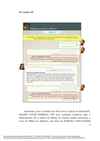 PET 11645 / DF
5
Entretanto, como o destino nos EUA seria a cidade de Orlando/FL,
MAURO CESAR BARBOSA CID teria realizado tratativas para o
deslocamento até a cidade de Miami, no mesmo estado americano, a
cerca de 380km de distância, por meio de MARCELA MAGALHÃES
Documento assinado digitalmente conforme MP n° 2.200-2/2001 de 24/08/2001. O documento pode ser acessado pelo endereço
http://www.stf.jus.br/portal/autenticacao/autenticarDocumento.asp sob o código 038C-C0D2-05B4-A8A4 e senha 371D-B08E-5389-48CF
 