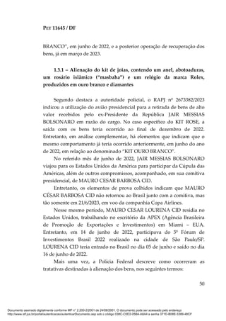 PET 11645 / DF
50
BRANCO”, em junho de 2022, e a posterior operação de recuperação dos
bens, já em março de 2023.
1.3.1 – Alienação do kit de joias, contendo um anel, abotoaduras,
um rosário islâmico (“masbaha”) e um relógio da marca Rolex,
produzidos em ouro branco e diamantes
Segundo destaca a autoridade policial, o RAPJ nº 2673382/2023
indicou a utilização do avião presidencial para a retirada de bens de alto
valor recebidos pelo ex-Presidente da República JAIR MESSIAS
BOLSONARO em razão do cargo. No caso específico do KIT ROSE, a
saída com os bens teria ocorrido ao final de dezembro de 2022.
Entretanto, em análise complementar, há elementos que indicam que o
mesmo comportamento já teria ocorrido anteriormente, em junho do ano
de 2022, em relação ao denominado “KIT OURO BRANCO”.
No referido mês de junho de 2022, JAIR MESSIAS BOLSONARO
viajou para os Estados Unidos da América para participar da Cúpula das
Américas, além de outros compromissos, acompanhado, em sua comitiva
presidencial, de MAURO CESAR BARBOSA CID.
Entretanto, os elementos de prova colhidos indicam que MAURO
CÉSAR BARBOSA CID não retornou ao Brasil junto com a comitiva, mas
tão somente em 21/6/2023, em voo da companhia Copa Airlines.
Nesse mesmo período, MAURO CESAR LOURENA CID residia no
Estados Unidos, trabalhando no escritório da APEX (Agência Brasileira
de Promoção de Exportações e Investimentos) em Miami – EUA.
Entretanto, em 14 de junho de 2022, participava do 5º Fórum de
Investimentos Brasil 2022 realizado na cidade de São Paulo/SP.
LOURENA CID teria entrado no Brasil no dia 05 de junho e saído no dia
16 de junho de 2022.
Mais uma vez, a Polícia Federal descreve como ocorreram as
tratativas destinadas à alienação dos bens, nos seguintes termos:
Documento assinado digitalmente conforme MP n° 2.200-2/2001 de 24/08/2001. O documento pode ser acessado pelo endereço
http://www.stf.jus.br/portal/autenticacao/autenticarDocumento.asp sob o código 038C-C0D2-05B4-A8A4 e senha 371D-B08E-5389-48CF
 