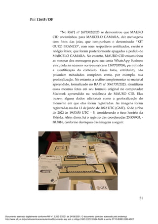 PET 11645 / DF
51
“No RAPJ nº 2673382/2023 se demonstrou que MAURO
CID encaminhou para MARCELO CAMARA, dez mensagens
com fotos das joias, que compunham o denominado “KIT
OURO BRANCO”, com seus respectivos certificados, exceto o
relógio Rolex, que foram posteriormente apagadas a pedido de
MARCELO CAMARA. No entanto, MAURO CID encaminhou
as mesmas dez mensagens para sua conta WhatsApp Business
vinculada ao número norte-americano 13477037006, permitindo
a identificação do conteúdo. Essas fotos, entretanto, não
possuíam metadados completos como, por exemplo, sua
geolocalização. No entanto, a análise complementar no material
apreendido, formalizado no RAPJ n° 3061737/2023, identificou
essas mesmas fotos em seu formato original no computador
Macbook apreendido na residência de MAURO CID. Elas
trazem alguns dados adicionais como a geolocalização do
momento em que elas foram registradas. As imagens foram
registradas no dia 13 de junho de 2022 UTC (GMT), 12 de junho
de 2022 às 19:33:50 UTC – 5, considerando o fuso horário da
Flórida. Além disso, há o registro das coordenadas 25.839903, -
80.3816, conforme destaques das imagens a seguir:
Documento assinado digitalmente conforme MP n° 2.200-2/2001 de 24/08/2001. O documento pode ser acessado pelo endereço
http://www.stf.jus.br/portal/autenticacao/autenticarDocumento.asp sob o código 038C-C0D2-05B4-A8A4 e senha 371D-B08E-5389-48CF
 