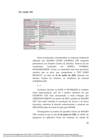 PET 11645 / DF
52
Essas coordenadas correspondem ao endereço residencial
utilizado por MAURO CESAR LOURENA CID enquanto
permaneceu nos Estados Unidos da América. Trata-se de um
condomínio localizado em DORAL, FLÓRIDA,
ESTADOSUNIDOS. Assim, os metadados das fotos permitem
concluir que as joias, que compunham o “KIT OURO
BRANCO”, na data de 12 de junho de 2022, estavam nos
Estados Unidos da América, na residência do General
LOURENA CID.
(…)
Conforme descrito no RAPJ nº 2673382/2023 (e também
nesta representação), esse foi o mesmo endereço em que
LOURENA CID teria armazenado a mala entregue por
CRISTIANO PIQUET em janeiro de 2023 a pedido de MAURO
CID. Esta mala continha as esculturas da árvore e do barco
dourados, conforme já descrito anteriormente e estariam em
ORLANDO antes de serem levadas para MIAMI.
Prosseguindo na análise do aparelho celular de MAURO
CID, revelou-se que no dia 13 de junho de 2022, às 14h23, ele
pesquisou no aplicativo Waze um endereço na cidade de
Documento assinado digitalmente conforme MP n° 2.200-2/2001 de 24/08/2001. O documento pode ser acessado pelo endereço
http://www.stf.jus.br/portal/autenticacao/autenticarDocumento.asp sob o código 038C-C0D2-05B4-A8A4 e senha 371D-B08E-5389-48CF
 