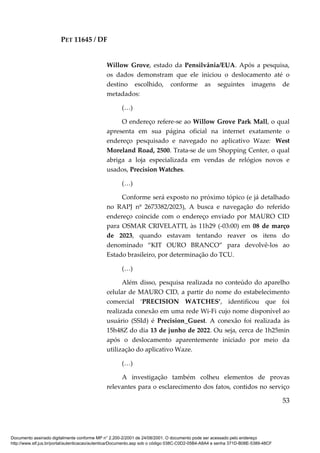 PET 11645 / DF
53
Willow Grove, estado da Pensilvânia/EUA. Após a pesquisa,
os dados demonstram que ele iniciou o deslocamento até o
destino escolhido, conforme as seguintes imagens de
metadados:
(…)
O endereço refere-se ao Willow Grove Park Mall, o qual
apresenta em sua página oficial na internet exatamente o
endereço pesquisado e navegado no aplicativo Waze: West
Moreland Road, 2500. Trata-se de um Shopping Center, o qual
abriga a loja especializada em vendas de relógios novos e
usados, Precision Watches.
(…)
Conforme será exposto no próximo tópico (e já detalhado
no RAPJ nº 2673382/2023), A busca e navegação do referido
endereço coincide com o endereço enviado por MAURO CID
para OSMAR CRIVELATTI, às 11h29 (-03:00) em 08 de março
de 2023, quando estavam tentando reaver os itens do
denominado “KIT OURO BRANCO” para devolvê-los ao
Estado brasileiro, por determinação do TCU.
(…)
Além disso, pesquisa realizada no conteúdo do aparelho
celular de MAURO CID, a partir do nome do estabelecimento
comercial ‘PRECISION WATCHES’, identificou que foi
realizada conexão em uma rede Wi-Fi cujo nome disponível ao
usuário (SSId) é Precision_Guest. A conexão foi realizada às
15h48Z do dia 13 de junho de 2022. Ou seja, cerca de 1h25min
após o deslocamento aparentemente iniciado por meio da
utilização do aplicativo Waze.
(…)
A investigação também colheu elementos de provas
relevantes para o esclarecimento dos fatos, contidos no serviço
Documento assinado digitalmente conforme MP n° 2.200-2/2001 de 24/08/2001. O documento pode ser acessado pelo endereço
http://www.stf.jus.br/portal/autenticacao/autenticarDocumento.asp sob o código 038C-C0D2-05B4-A8A4 e senha 371D-B08E-5389-48CF
 