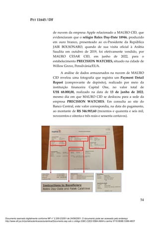 PET 11645 / DF
54
de nuvem da empresa Apple relacionado a MAURO CID, que
evidenciaram que o relógio Rolex Day-Date 18946, produzido
em ouro branco, presenteado ao ex-Presidente da República
JAIR BOLSONARO, quando de sua visita oficial à Arábia
Saudita em outubro de 2019, foi efetivamente vendido, por
MAURO CESAR CID, em junho de 2022, para o
estabelecimento PRECISION WATCHES, situado na cidade de
Willow Grove, Pensilvânia/EUA.
A análise de dados armazenados na nuvem de MAURO
CID revelou uma fotografia que registra um Payment Detail
Report (comprovante de depósito), realizado por meio da
instituição financeira Capital One, no valor total de
US$ 68.000,00, realizado na data de 13 de junho de 2022,
mesmo dia em que MAURO CID se deslocou para a sede da
empresa PRECISION WATCHES. Em consulta ao site do
Banco Central, este valor correspondia, na data do pagamento,
ao montante de R$ 346.983,60 (trezentos e quarenta e seis mil,
novecentos e oitenta e três reais e sessenta centavos).
Documento assinado digitalmente conforme MP n° 2.200-2/2001 de 24/08/2001. O documento pode ser acessado pelo endereço
http://www.stf.jus.br/portal/autenticacao/autenticarDocumento.asp sob o código 038C-C0D2-05B4-A8A4 e senha 371D-B08E-5389-48CF
 