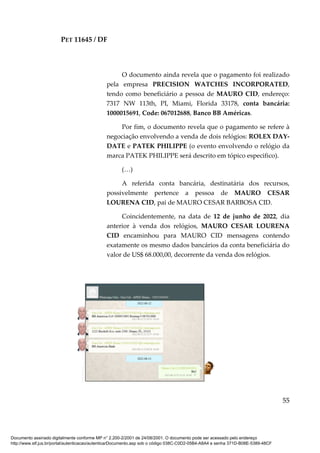 PET 11645 / DF
55
O documento ainda revela que o pagamento foi realizado
pela empresa PRECISION WATCHES INCORPORATED,
tendo como beneficiário a pessoa de MAURO CID, endereço:
7317 NW 113th, PI, Miami, Florida 33178, conta bancária:
1000015691, Code: 067012688, Banco BB Américas.
Por fim, o documento revela que o pagamento se refere à
negociação envolvendo a venda de dois relógios: ROLEX DAY-
DATE e PATEK PHILIPPE (o evento envolvendo o relógio da
marca PATEK PHILIPPE será descrito em tópico especifico).
(…)
A referida conta bancária, destinatária dos recursos,
possivelmente pertence a pessoa de MAURO CESAR
LOURENA CID, pai de MAURO CESAR BARBOSA CID.
Coincidentemente, na data de 12 de junho de 2022, dia
anterior à venda dos relógios, MAURO CESAR LOURENA
CID encaminhou para MAURO CID mensagens contendo
exatamente os mesmo dados bancários da conta beneficiária do
valor de US$ 68.000,00, decorrente da venda dos relógios.
Documento assinado digitalmente conforme MP n° 2.200-2/2001 de 24/08/2001. O documento pode ser acessado pelo endereço
http://www.stf.jus.br/portal/autenticacao/autenticarDocumento.asp sob o código 038C-C0D2-05B4-A8A4 e senha 371D-B08E-5389-48CF
 