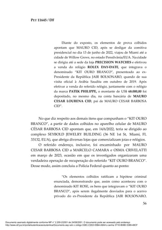 PET 11645 / DF
56
Diante do exposto, os elementos de prova colhidos
apontam que MAURO CID, após se desligar da comitiva
presidencial no dia 13 de junho de 2022, viajou de Miami até a
cidade de Willow Grove, no estado Pensilvânia/EUA. Nacidade
se dirigiu até a sede da loja PRECISION WATCHES e efetivou
a venda do relógio ROLEX DAY-DATE, que integrava o
denominado “KIT OURO BRANCO”, presenteado ao ex-
Presidente da República JAIR BOLSONARO, quando de sua
visita oficial à Arábia Saudita em outubro de 2019. Após
efetivar a venda do referido relógio, juntamente com o relógio
da marca PATEK PHILIPPE, o montante de US$ 68.000,00 foi
depositado, no mesmo dia, na conta bancária de MAURO
CESAR LOURENA CID, pai de MAURO CESAR BARBOSA
CID”.
No que diz respeito aos demais itens que compunham o “KIT OURO
BRANCO”, a partir de dados colhidos no aparelho celular de MAURO
CÉSAR BARBOSA CID apontam que, em 14/6/2022, teria se dirigido ao
complexo SEYBOLD JEWELRY BUILDING (36 NE 1st St, Miami, FL
33132, EUA), que abriga diversas lojas que comercializam joias e relógios.
O referido endereço, inclusive, foi encaminhado por MAURO
CESAR BARBOSA CID a MARCELO CAMARA e OSMA CRIVELATTI
em março de 2023, ocasião em que os investigados organizaram uma
verdadeira operação de recuperação do referido “KIT OURO BRANCO”.
Desse modo, assim concluiu a Polícia Federal quanto ao ponto:
“Os elementos colhidos ratificam a hipótese criminal
enunciada, demonstrando que, assim como aconteceu com o
denominado KIT ROSE, os bens que integravam o “KIT OURO
BRANCO”, após serem ilegalmente desviados para o acervo
privado do ex-Presidente da República JAIR BOLSONARO,
Documento assinado digitalmente conforme MP n° 2.200-2/2001 de 24/08/2001. O documento pode ser acessado pelo endereço
http://www.stf.jus.br/portal/autenticacao/autenticarDocumento.asp sob o código 038C-C0D2-05B4-A8A4 e senha 371D-B08E-5389-48CF
 