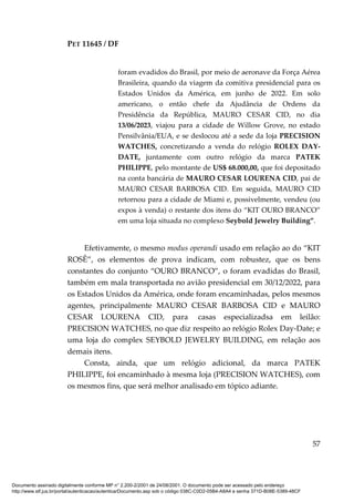 PET 11645 / DF
57
foram evadidos do Brasil, por meio de aeronave da Força Aérea
Brasileira, quando da viagem da comitiva presidencial para os
Estados Unidos da América, em junho de 2022. Em solo
americano, o então chefe da Ajudância de Ordens da
Presidência da República, MAURO CESAR CID, no dia
13/06/2023, viajou para a cidade de Willow Grove, no estado
Pensilvânia/EUA, e se deslocou até a sede da loja PRECISION
WATCHES, concretizando a venda do relógio ROLEX DAY-
DATE, juntamente com outro relógio da marca PATEK
PHILIPPE, pelo montante de US$ 68.000,00, que foi depositado
na conta bancária de MAURO CESAR LOURENA CID, pai de
MAURO CESAR BARBOSA CID. Em seguida, MAURO CID
retornou para a cidade de Miami e, possivelmente, vendeu (ou
expos à venda) o restante dos itens do “KIT OURO BRANCO”
em uma loja situada no complexo Seybold Jewelry Building”.
Efetivamente, o mesmo modus operandi usado em relação ao do “KIT
ROSÊ”, os elementos de prova indicam, com robustez, que os bens
constantes do conjunto “OURO BRANCO”, o foram evadidas do Brasil,
também em mala transportada no avião presidencial em 30/12/2022, para
os Estados Unidos da América, onde foram encaminhadas, pelos mesmos
agentes, principalmente MAURO CESAR BARBOSA CID e MAURO
CESAR LOURENA CID, para casas especializadsa em leilão:
PRECISION WATCHES, no que diz respeito ao relógio Rolex Day-Date; e
uma loja do complex SEYBOLD JEWELRY BUILDING, em relação aos
demais itens.
Consta, ainda, que um relógio adicional, da marca PATEK
PHILIPPE, foi encaminhado à mesma loja (PRECISION WATCHES), com
os mesmos fins, que será melhor analisado em tópico adiante.
Documento assinado digitalmente conforme MP n° 2.200-2/2001 de 24/08/2001. O documento pode ser acessado pelo endereço
http://www.stf.jus.br/portal/autenticacao/autenticarDocumento.asp sob o código 038C-C0D2-05B4-A8A4 e senha 371D-B08E-5389-48CF
 