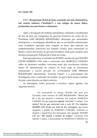 PET 11645 / DF
58
1.3.2 – Recuperação do kit de joias, contendo um anel, abotoaduras,
um rosário islâmico (“masbaha”) e um relógio da marca Rolex,
produzidos em ouro branco e diamantes
Após a divulgação de matérias jornalísticas relatando o recebimento
de kits de joias por integrantes do governo brasileiro em nome do ex-
Presidente JAIR MESSIAS BOLSONARO, oferecidos por autoridades
estrangeiras, a investigação identificou que os envolvidos estruturaram
uma verdadeira operação para resgatar os bens, que estavam em
estabelecimentos comerciais nos Estados Unidos, para retornarem ao
Brasil e serem devolvidos ao governo brasileiro, tudo para cumprir uma
decisão exarada pelo Tribunal de Contas da União.
Essa operação teria se iniciado em 8/3/2023, ocasião em que MAURO
CESAR BARBOSA CID volta a conversas com MARCELO CAMARA
sobre os presentes sauditas, conversas essas que envolveram notícias
acerca de determinação de vistoria no local onde se encontraria
armazenado o acervo privado do ex-Presidente JAIR MESSIAS
BOLSONARO, denominada “Fazenda Piquet” e a preocupação dos
investigados com a realização da medida, eis que is bens foram evadidos
do país, como descrito no tópico anterior.
As mensagens, então, passaram a envolver outros agentes, nos
seguintes termos:
“Na continuidade do diálogo, MAURO CID pede para
Crivelatti, outro assessor de JAIR BOLSONARO, “descer pra
lá” e diz que passaria o endereço. Em resposta, MARCELO
CAMARA diz que pegariam apenas “um item” e indaga: “e os
outros? Vai ter que conversar com o cara lá”. Em resposta,
MAURO CID enviou um total de dez mensagens, que foram
apagadas a pedido de MARCELO CAMARA, conforme as
imagens a seguir.Uma das mensagens, não apagada, MAURO
CID diz: “Me manda o modelo do relógio”. Conforme será
exposto a seguir, a preocupação de MARCELO CAMARA em
Documento assinado digitalmente conforme MP n° 2.200-2/2001 de 24/08/2001. O documento pode ser acessado pelo endereço
http://www.stf.jus.br/portal/autenticacao/autenticarDocumento.asp sob o código 038C-C0D2-05B4-A8A4 e senha 371D-B08E-5389-48CF
 
