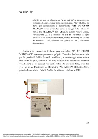 PET 11645 / DF
59
relação ao que ele chamou de “e os outros” se deu pois, ao
contrário do que ocorreu com o denominado “KIT ROSE”, os
itens que compunham o denominado “KIT DE OURO
BRANCO”, foram separados, sendo o relógio Rolex, alienado
para a loja PRECISION WATCHES, na cidade Willow Grove,
Pensilvânia/EUA e o restante do Kit foi destinado a lojas
localizadas no complexo Seybold Jewelry Building na cidade
de Miami/FL, fato ocorrido em junho de 2022, conforme
demonstrado”.
Embora as mensagens tenham sido apagadas, MAURO CÉSAR
BARBOSA CID as enviou para o seu próprio WhatsApp Business, de modo
que foi possível à Polícia Federal identificar que as mensagens continham
fotos do kit de joias, contendo um anel, abotoaduras, um rosário islâmico
(“masbaha”) e os respectivos certificados de autenticidade, que foi
entregue ao ex-Presidente da República JAIR MESSIAS BOLSONARO,
quando de sua visita oficial à Arábia Saudita em outubro de 2019:
Documento assinado digitalmente conforme MP n° 2.200-2/2001 de 24/08/2001. O documento pode ser acessado pelo endereço
http://www.stf.jus.br/portal/autenticacao/autenticarDocumento.asp sob o código 038C-C0D2-05B4-A8A4 e senha 371D-B08E-5389-48CF
 