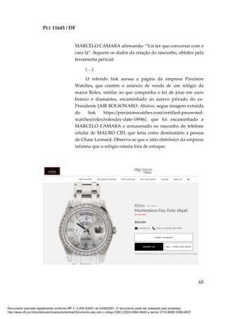 PET 11645 / DF
65
MARCELO CAMARA afirmando: “Vai ter que conversar com o
cara lá”. Seguem os dados da criação do rascunho, obtidos pela
ferramenta pericial:
(…)
O referido link acessa a página da empresa Precision
Watches, que contém o anúncio de venda de um relógio da
marca Rolex, similar ao que compunha o kit de joias em ouro
branco e diamantes, encaminhado ao acervo privado do ex-
Presidente JAIR BOLSONARO. Abaixo, segue imagem extraída
do link https://precisionwatches.com/certified-preowned-
watches/rolex/rolexday-date-18946/, que foi encaminhado a
MARCELO CAMARA e armazenado no rascunho do telefone
celular de MAURO CID, que teria como destinatário a pessoa
de Chase Leonard. Observa-se que o sitio eletrônico da empresa
informa que o relógio estaria fora de estoque:
Documento assinado digitalmente conforme MP n° 2.200-2/2001 de 24/08/2001. O documento pode ser acessado pelo endereço
http://www.stf.jus.br/portal/autenticacao/autenticarDocumento.asp sob o código 038C-C0D2-05B4-A8A4 e senha 371D-B08E-5389-48CF
 