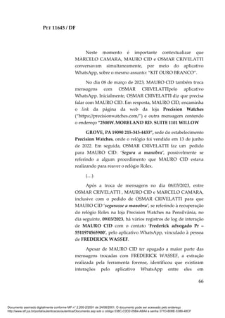 PET 11645 / DF
66
Neste momento é importante contextualizar que
MARCELO CAMARA, MAURO CID e OSMAR CRIVELATTI
conversavam simultaneamente, por meio do aplicativo
WhatsApp, sobre o mesmo assunto: “KIT OURO BRANCO”.
No dia 08 de março de 2023, MAURO CID também troca
mensagens com OSMAR CRIVELATTIpelo aplicativo
WhatsApp. Inicialmente, OSMAR CRIVELATTI diz que precisa
falar com MAURO CID. Em resposta, MAURO CID, encaminha
o link da página da web da loja Precision Watches
(“https://precisionwatches.com/”) e outra mensagem contendo
o endereço “2500W.MORELAND RD. SUITE 1101 WILLOW
GROVE, PA 19090 215-343-4433”, sede do estabelecimento
Precision Watches, onde o relógio foi vendido em 13 de junho
de 2022. Em seguida, OSMAR CRIVELATTI faz um pedido
para MAURO CID: ‘Segura a manobra’, possivelmente se
referindo a algum procedimento que MAURO CID estava
realizando para reaver o relógio Rolex.
(…)
Após a troca de mensagens no dia 08/03/2023, entre
OSMAR CRIVELATTI , MAURO CID e MARCELO CAMARA,
inclusive com o pedido de OSMAR CRIVELATTI para que
MAURO CID ‘segurasse a manobra’, se referindo à recuperação
do relógio Rolex na loja Precision Watches na Pensilvânia, no
dia seguinte, 09/03/2023, há vários registros de log de interação
de MAURO CID com o contato ‘Frederick advogado Pr –
5511974565900’, pelo aplicativo WhatsApp, vinculado à pessoa
de FREDERICK WASSEF.
Apesar de MAURO CID ter apagado a maior parte das
mensagens trocadas com FREDERICK WASSEF, a extração
realizada pela ferramenta forense, identificou que existiram
interações pelo aplicativo WhatsApp entre eles em
Documento assinado digitalmente conforme MP n° 2.200-2/2001 de 24/08/2001. O documento pode ser acessado pelo endereço
http://www.stf.jus.br/portal/autenticacao/autenticarDocumento.asp sob o código 038C-C0D2-05B4-A8A4 e senha 371D-B08E-5389-48CF
 