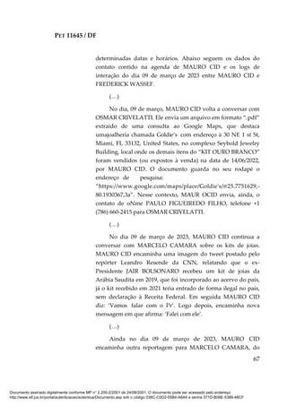 PET 11645 / DF
67
determinadas datas e horários. Abaixo seguem os dados do
contato contido na agenda de MAURO CID e os logs de
interação do dia 09 de março de 2023 entre MAURO CID e
FREDERICK WASSEF.
(…)
No dia, 09 de março, MAURO CID volta a conversar com
OSMAR CRIVELATTI. Ele envia um arquivo em formato “.pdf”
extraído de uma consulta ao Google Maps, que destaca
umajoalheria chamada Goldie’s com endereço à 30 NE 1 st St,
Miami, FL 33132, United States, no complexo Seybold Jewelry
Building, local onde os demais itens do “KIT OURO BRANCO”
foram vendidos (ou expostos à venda) na data de 14/06/2022,
por MAURO CID. O documento guarda no seu rodapé o
endereço de pesquisa:
“https://www.google.com/maps/place/Goldie's/@25.7751629,-
80.1930367,3a”. Nesse contexto, MAUR OCID envia, ainda, o
contato de oNme PAULO FIGUEIREDO FILHO, telefone +1
(786) 660-2415 para OSMAR CRIVELATTI.
(…)
No dia 09 de março de 2023, MAURO CID continua a
conversar com MARCELO CAMARA sobre os kits de joias.
MAURO CID encaminha uma imagem do tweet postado pelo
repórter Leandro Resende da CNN, relatando que o ex-
Presidente JAIR BOLSONARO recebeu um kit de joias da
Arábia Saudita em 2019, que foi incorporado ao acervo do país,
já o kit recebido em 2021 teria entrado de forma ilegal no país,
sem declaração à Receita Federal. Em seguida MAURO CID
diz: ‘Vamos falar com o Pr’. Logo depois, encaminha nova
mensagem em que afirma: ‘Falei com ele’.
(…)
Ainda no dia 09 de março de 2023, MAURO CID
encaminha outra reportagem para MARCELO CAMARA, do
Documento assinado digitalmente conforme MP n° 2.200-2/2001 de 24/08/2001. O documento pode ser acessado pelo endereço
http://www.stf.jus.br/portal/autenticacao/autenticarDocumento.asp sob o código 038C-C0D2-05B4-A8A4 e senha 371D-B08E-5389-48CF
 