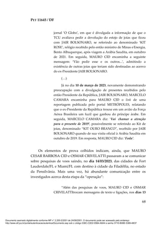 PET 11645 / DF
68
jornal ‘O Globo’, em que é divulgada a informação de que o
TCU avaliava pedir a devolução do estojo de joias que ficou
com JAIR BOLSONARO, se referindo ao denominado ‘KIT
ROSE’, relógio recebido pelo então ministro de Minas e Energia,
Bento Albuquerque, após viagem a Arábia Saudita, em outubro
de 2021. Em seguida, MAURO CID encaminha a seguinte
mensagem: ‘Vão pedir esse e os outros...’, admitindo a
existência de outras joias que teriam sido destinadas ao acervo
do ex-Presidente JAIR BOLSONARO.
(…)
Já no dia 10 de março de 2023, novamente demonstrando
preocupação com a divulgação de presentes recebidos pelo
então Presidente da República, JAIR BOLSONARO, MARCELO
CAMARA encaminha para MAURO CID o link de uma
reportagem publicada pelo portal METRÓPOLES, relatando
que o ex-Presidente da República trouxe em um avião da Força
Aérea Brasileira um fuzil que ganhou do príncipe árabe. Em
seguida, MARCELO CAMARA diz: ‘Vai chamar a atenção
para o presente de 2019’, possivelmente se referindo ao Kit de
joias, denominado “KIT OURO BRANCO”, recebido por JAIR
BOLSONARO quando de sua visita oficial à Arábia Saudita em
outubro de 2019. Em resposta, MAURO CID diz: ‘Foda’.
Os elementos de prova colhidos indicam, ainda, que MAURO
CESAR BARBOSA CID e OSMAR CRIVELATTI passaram a se comunicar
sobre pesquisas de voos saindo, no dia 14/03/2023, das cidades de Fort
Lauderdale/FL e Miami/FL com destino à cidade da Filadélfia, no estado
da Pensilvânia. Mais uma vez, há abundante comunicação entre os
investigados acerca desta etapa da “operação”:
“Além das pesquisas de voos, MAURO CID e OSMAR
CRIVELATTItrocam mensagens de texto e ligações, nos dias 13
Documento assinado digitalmente conforme MP n° 2.200-2/2001 de 24/08/2001. O documento pode ser acessado pelo endereço
http://www.stf.jus.br/portal/autenticacao/autenticarDocumento.asp sob o código 038C-C0D2-05B4-A8A4 e senha 371D-B08E-5389-48CF
 