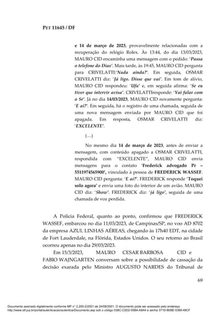 PET 11645 / DF
69
e 14 de março de 2023, provavelmente relacionadas com a
recuperação do relógio Rolex. Às 13:44, do dia 13/03/2023,
MAURO CID encaminha uma mensagem com o pedido: ‘Passa
o telefone do Dias’. Mais tarde, às 19:45, MAURO CID pergunta
para CRIVELATTI:‘Nada ainda?’. Em seguida, OSMAR
CRIVELATTI diz: ‘Já ligo. Disse que vai’. Em tom de alívio,
MAURO CID respondeu: ‘Ufa’ e, em seguida afirma: ‘Se eu
tiver que intervir avisa’. CRIVELATTIresponde: ‘Vai falar com
o Sr’. Já no dia 14/03/2023, MAURO CID novamente pergunta:
‘E ai?’. Em seguida, há o registro de uma chamada, seguida de
uma nova mensagem enviada por MAURO CID que foi
apagada. Em resposta, OSMAR CRIVELATTI diz:
‘EXCELENTE’.
(…)
No mesmo dia 14 de março de 2023, antes de enviar a
mensagem, com conteúdo apagado a OSMAR CRIVELATTI,
respondida com “EXCELENTE”, MAURO CID envia
mensagens para o contato ‘Frederick advogado Pr –
5511974565900’, vinculado à pessoa de FREDERICK WASSEF.
MAURO CID pergunta: ‘E ai?’. FREDERICK responde ‘Toquei
solo agora’ e envia uma foto do interior de um avião. MAURO
CID diz: ‘Show’. FREDERICK diz: ‘já ligo’, seguida de uma
chamada de voz perdida.
A Polícia Federal, quanto ao ponto, confirmou que FREDERICK
WASSEF, embarcou no dia 11/03/2023, de Campinas/SP, no voo AD 8702
da empresa AZUL LINHAS AÉREAS, chegando às 17h40 EDT, na cidade
de Fort Lauderdale, na Flórida, Estados Unidos. O seu retorno ao Brasil
ocorreu apenas no dia 29/03/2023.
Em 15/3/2023, MAURO CESAR BARBOSA CID e
FABIO WAJNGARTEN conversam sobre a possibilidade de cassação da
decisão exarada pelo Ministro AUGUSTO NARDES do Tribunal de
Documento assinado digitalmente conforme MP n° 2.200-2/2001 de 24/08/2001. O documento pode ser acessado pelo endereço
http://www.stf.jus.br/portal/autenticacao/autenticarDocumento.asp sob o código 038C-C0D2-05B4-A8A4 e senha 371D-B08E-5389-48CF
 