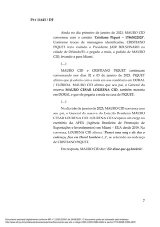 PET 11645 / DF
7
Ainda no dia primeiro de janeiro de 2023, MAURO CID
conversou com o contato ‘Cristiano Piquet – 17863022525’.
Conforme trocas de mensagens identificadas, CRISTIANO
PIQUET teria visitado o Presidente JAIR BOLSONARO na
cidade de Orlando/FL e pegado a mala, a pedido de MAURO
CID, levando-a para Miami.
(…)
MAURO CID e CRISTIANO PIQUET continuam
conversando nos dias 02 e 03 de janeiro de 2023. PIQUET
afirma que já estaria com a mala em sua residência em DORAL
/ FLÓRIDA. MAURO CID afirma que seu pai, o General da
reserva MAURO CESAR LOURENA CID, também moraria
em DORAL e que ele pegaria a mala na casa de PIQUET:
(…)
No dia três de janeiro de 2023, MAURO CID conversa com
seu pai, o General da reserva do Exército Brasileiro MAURO
CESAR LOURENA CID. LOURENA CID ocupava um cargo no
escritório da APEX (Agência Brasileira de Promoção de
Exportações e Investimentos) em Miami – EUA desde 2019. Na
conversa, LOURENA CID afirma: ‘Passei uma msg e ele deu o
endereço, fica em Doral também (...)’, se referindo ao endereço
de CRISTIANO PIQUET.
Em resposta, MAURO CID diz: ‘Ele disse que qq horário’.
Documento assinado digitalmente conforme MP n° 2.200-2/2001 de 24/08/2001. O documento pode ser acessado pelo endereço
http://www.stf.jus.br/portal/autenticacao/autenticarDocumento.asp sob o código 038C-C0D2-05B4-A8A4 e senha 371D-B08E-5389-48CF
 