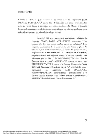 PET 11645 / DF
70
Contas da União, que colocou o ex-Presidente da República JAIR
MESSIAS BOLSONARO, como fiel depositário das joias presenteadas
pelo governo árabe e entregue ao então ministro de Minas e Energia
Bento Albuquerque, se abstendo de usar, dispor ou alienar qualquer peça
oriunda do acervo de joias objeto do processo:
“MAURO CID diz: “parece que vão cassar a decisão do
Augusto Nardi”. FABIO WAJNGARTEN responde: “Vao
mesmo. Por isso era muito melhor agente se antecipar”. E m
seguida, demonstrando contrariedade, diz: “mas o gênio do
câmara + fred contaminam tudo”, se referindo, possivelmente,
as pessoas de MARCELO CAMARA e FREDERICKWASSEF,
respectivamente. Em resposta, MAURO CID diz: “tb acho... me
disseram que vc iria...”. FABIOWAJNGARTEN diz: “Era de
longe o mais acertado”. MAURO CID, apesar de saber que
FREDERICK WASSEF já estava nos Estados Unidos, diz: “mas
Crivelatti falou que vc iria. Liga para o Pr”, se referindo ao ex-
Presidente da República, JAIR BOLSONARO.
FABIOWAJNGARTEN demonstrando contrariedade a p
ossível decisão tomada, diz: “Burro demais. Contaminado”.
MAURO CID ainda insiste: “ Fala direto com i Pr”.
Documento assinado digitalmente conforme MP n° 2.200-2/2001 de 24/08/2001. O documento pode ser acessado pelo endereço
http://www.stf.jus.br/portal/autenticacao/autenticarDocumento.asp sob o código 038C-C0D2-05B4-A8A4 e senha 371D-B08E-5389-48CF
 
