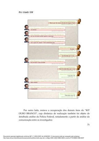 PET 11645 / DF
71
Por outro lado, restava a recuperação dos demais itens do “KIT
OURO BRANCO”, cuja dinâmica de realização também foi objeto de
detalhada análise da Polícia Federal, notadamente a partir da análise da
comunicação entre os investigados:
Documento assinado digitalmente conforme MP n° 2.200-2/2001 de 24/08/2001. O documento pode ser acessado pelo endereço
http://www.stf.jus.br/portal/autenticacao/autenticarDocumento.asp sob o código 038C-C0D2-05B4-A8A4 e senha 371D-B08E-5389-48CF
 
