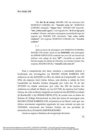 PET 11645 / DF
72
“No dia 26 de março, MAURO CID em conversa com
MARCELO CAMARA diz: “Amanhã estou lá”. MARCELO
CAMARA indagada: “chegou hoje”. MAURO CID responde:
“não...embarcando agora”, e em seguida diz: “de lá eu ligo para
o senhor”. Chama a atenção a mensagem encaminhada logo em
seguida por MAURO CID afirmando: “não estou muito
confiante”. Em resposta, MARCELO CAMARA diz: “Acredita
soldado”.
(…)
Após as trocas de mensagens com MARCELO CAMARA,
MAURO CID recebe, ainda no dia 26/03/2023, uma mensagem
de OSMAR CRIVELATTI contendo um print de um número de
telefone com código de área “407”, vinculado ao estado da
Florida (região da cidade de Orlando), nos Estados Unidos. Em
resposta, MAURO CID diz: “Amanhã cedo estou lá”.
Para a compreensão dos fatos, ressaltou a autoridade policial a
localização dos investigados: (a) MAURO CESAR BARBOSA CID
embarcou no dia 26/03/2023 às 23hs, da cidade de Campinas/SP, voo AD
8704, da empresa Azul Linhas Aéreas, com destino à cidade de Fort
Lauderdale no Estados Unidos, chegando por volta das 7h do dia
27/3/2023 na cidade americana. por volta das 22h do mesmo dia
embarcou na cidade de Miami, no voo G3 7749, da empresa Gol Linhas
Aéreas, de volta ao Brasil, chegando na manhã do dia 28/3/2023 na cidade
de Brasília/DF; e (b) OSMAR CRIVELATTI, de acordo com os dados do
Sistema de Tráfego Internacional, na data das trocas de mensagem com
MAURO CÉSAR BARBOSA CID, encontrava-se no Brasil, visto que seu
último movimento migratório registrado foi uma entrada no país em
15/03/2023, retornando dos Estados Unidos, da sua atividade de
assessoria do ex-Presidente JAIR BOLSONARO.
Assim se seguiu a dinâmica de recuperação dos bens:
Documento assinado digitalmente conforme MP n° 2.200-2/2001 de 24/08/2001. O documento pode ser acessado pelo endereço
http://www.stf.jus.br/portal/autenticacao/autenticarDocumento.asp sob o código 038C-C0D2-05B4-A8A4 e senha 371D-B08E-5389-48CF
 