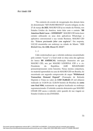 PET 11645 / DF
73
“No contexto do evento de recuperação dos demais itens
do denominado “KIT OURO BRANCO” (exceto relógio), no dia
27 de março de 2023, MAURO CID já no estado da Flórida, nos
Estados Unidos da América, tenta falar com o contato “BB
Americas Bank Lucas – 12393093439”. MAURO CID tenta fazer
contato utilizando os seus dois aplicativos WhatsApp: o
aplicativo convencional e sua versão Business. MAURO CID
diz: “Estava precisando falar com urgência”. Em resposta,
LUCAS encaminha um endereço na cidade de Miami: “1221
Brickell Ave, Ste 2200, Miami FL 33131”.
(…)
Cabe contextualizar que o referido endereço encaminhado
pelo contato “Lucas” é o local onde se situa uma das agências
do banco BB AMÉRICAS, instituição financeira em que
MAURO CID, seu pai MAURO LOURENA CID e o ex-
Presidente da República JAIR BOLSONARO
possuem/possuíam conta bancária. Nessa mesma conjuntura,
no material apreendido na casa de MAURO CID em Brasília, foi
encontrado um segundo comprovante de saque “Withdrawal
Transaction Demand Deposit” (Transação de Retirada
Depósito à Vista) no valor de USD 35,000.00 (35 mil dólares)
realizado às 11:26:54 (às 12:26:54 horário de Brasília) da conta
com final 9584, exatamente na agência localizada no endereço
supramencionado. O referido contexto demonstra que MAURO
CESAR CID sacou o referido valor quando de sua viagem ao
Estados Unidos no dia 27/03/2023.
Documento assinado digitalmente conforme MP n° 2.200-2/2001 de 24/08/2001. O documento pode ser acessado pelo endereço
http://www.stf.jus.br/portal/autenticacao/autenticarDocumento.asp sob o código 038C-C0D2-05B4-A8A4 e senha 371D-B08E-5389-48CF
 