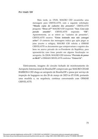 PET 11645 / DF
75
Mais tarde, às 17h50, MAURO CID encaminha uma
mensagem para CRIVELATTI, com a seguinte solicitação:
“Manda copia do cadastro dos presentes”. CRIVELATTI
pergunta: “Desse aí?” MAURO CID responde: “Isso. Caso seja
parado amanhã”. CRIVELATTI responde: “Ok”.
Aparentemente, ao se referir ao “cadastro de presentes”,
CRIVELATTI escreve: “Estou tentando mas não consegui
achar”. O contexto das mensagens indica que após pegar as
joias (exceto o relógio), MAURO CID solicita a OSMAR
CRIVELATTI os documentos que comprovariam o registro dos
bens no acervo privado do ex-Presidente da República, para
apresentá-los caso fosse parado em alguma fiscalização no
aeroporto. Às 22h38, MAURO CID informa “Previsão de pouso
as 06:45” e OSMAR CRIVELATTI confirma: “Estarei lá”.
Efetivamente, imagens do circuito fechado de monitoramento do
Aeroporto Internacional de Brasília/DF comprovam que MAURO CESAR
BARBOSA CID chega ao aeroporto de Brasília/DF e passa por serviço de
inspeção de bagagens no dia 28 de março de 2023 às 07:15:08, portando
uma mochila e, na sequência, continua conversando com OSMAR
CRIVELATTI.
Documento assinado digitalmente conforme MP n° 2.200-2/2001 de 24/08/2001. O documento pode ser acessado pelo endereço
http://www.stf.jus.br/portal/autenticacao/autenticarDocumento.asp sob o código 038C-C0D2-05B4-A8A4 e senha 371D-B08E-5389-48CF
 