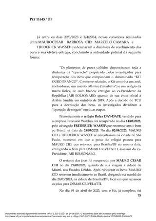 PET 11645 / DF
78
Já entre os dias 29/3/2023 e 2/4/2034, novas conversas realizadas
entre MAUROCESAR BARBOSA CID, MARCELO CAMARA e
FREDERICK WASSEF evidenciaram a dinâmica do recebimento dos
bens e sua efetiva entrega, concluindo a autoridade policial da seguinte
forma:
“Os elementos de prova colhidos demonstraram toda a
dinâmica da “operação” perpetrada pelos investigados para
recuperação dos itens que compunham o denominado “KIT
OURO BRANCO”. Conforme relatado, o Kit continha um anel,
abotoaduras, um rosário islâmico ("masbaha”) e um relógio da
marca Rolex, de ouro branco, entregue ao ex-Presidente da
República JAIR BOLSONARO, quando de sua visita oficial à
Arábia Saudita em outubro de 2019. Após a decisão do TCU
para a devolução dos bens, os investigados dividiram a
“operação de resgate” em duas etapas.
Primeiramente o relógio Rolex DAY-DATE, vendido para
a empresa Precision Watches, foi recuperado no dia 14/03/2023,
pelo advogado FREDERICK WASSEF,que retornou com o bem
ao Brasil, na data de 29/03/2023. No dia 02/04/2023, MAURO
CID e FREDERICK WASSEF se encontraram na cidade de São
Paulo, momento em que a posse do relógio passou para
MAURO CID, que retornou para Brasília/DF na mesma data,
entregando o bem para OSMAR CRIVELATTI, assessor do ex-
Presidente JAIR BOLSONARO.
O restante das joias foi recuperado por MAURO CESAR
CID no dia 27/03/2023, quando de sua viagem a cidade de
Miami, nos Estados Unidos. Após recuperar os bens, MAURO
CID retornou imediatamente ao Brasil, chegando na manhã do
dia 28/03/2023, na cidade de Brasília/DF, local em que repassou
as joias para OSMAR CRIVELATTI.
No dia 04 de abril de 2023, com o Kit, já completo, foi
Documento assinado digitalmente conforme MP n° 2.200-2/2001 de 24/08/2001. O documento pode ser acessado pelo endereço
http://www.stf.jus.br/portal/autenticacao/autenticarDocumento.asp sob o código 038C-C0D2-05B4-A8A4 e senha 371D-B08E-5389-48CF
 