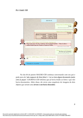PET 11645 / DF
8
No dia 04 de janeiro MAURO CID continua conversando com seu pai e
pede para ele ‘não esquecer de tirar fotos’ e ‘ver se tem algum documento junto
com as peças’. LOURENA CID informa que já havia tirado as fotos e que não
havia documentos. Além disso, ele envia uma sequência de imagens de dois
objetos que seriam uma árvore e um barco dourados:
Documento assinado digitalmente conforme MP n° 2.200-2/2001 de 24/08/2001. O documento pode ser acessado pelo endereço
http://www.stf.jus.br/portal/autenticacao/autenticarDocumento.asp sob o código 038C-C0D2-05B4-A8A4 e senha 371D-B08E-5389-48CF
 