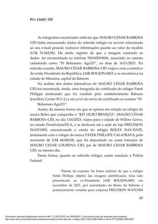 PET 11645 / DF
85
As fotografias encontradas indicam que MAURO CÉSAR BARBOSA
CID tinha armazenado dados do referido relógio na nuvem relacionada
ao seu e-mail pessoal, inclusive informações quanto ao valor do modelo
(US$ 51.665,00). Há ainda registro de que a imagem contendo os
dados foi encaminhada ao telefone 556182919606, associado ao contato
cadastrado como “Pr Bolsonaro Ago/21”, na data de 16/11/2021. Na
referida ocasião, MAURO CÉSAR BARBOSA CID viajava com a comitiva
do então Presidente da República, JAIR BOLSONARO, e se encontrava na
cidade de Manama, capital do Bahrein.
Na análise dos dados telemáticos de MAURO CÉSAR BARBOSA
CID foi encontrada, ainda, uma fotografia do certificado do relógio Patek
Philippe (indicando que foi vendido pelo estabelecimento Bahrain
Jewellery Centre W.L.L) e um print do envio do certificado ao contato “Pr
Bolsonaro Ago/21”.
Assim, da mesma forma em que se operou em relação ao relógio da
marca Rolex que compunha o “KIT OURO BRANCO”, MAURO CÉSAR
BARBOSA CID, no dia 13/6/2023, viajou para a cidade de Willow Grove,
no estado Pensilvânia/EUA, e se deslocou até a sede da loja PRECISION
WATCHES, concretizando a venda do relógio ROLEX DAY-DATE,
juntamente com o relógio da marca PATEK PHILLIPE CALATRAVA, pelo
montante de US$ 68.000,00, que foi depositado na conta bancária de
MAURO CESAR LOURENA CID, pai de MAURO CESAR BARBOSA
CID, no mesmo dia.
Dessa forma, quanto ao referido relógio, assim concluiu a Polícia
Federal:
“Diante do exposto, há fortes indícios de que o relógio
Patek Phillipe, objetos das imagens identificadas, teria sido
presenteado ao ex-Presidente JAIR BOLSONARO, em
novembro de 2021, por autoridades do Reino do Bahrein e
posteriormente vendido para empresa PRECISION WATCHES
Documento assinado digitalmente conforme MP n° 2.200-2/2001 de 24/08/2001. O documento pode ser acessado pelo endereço
http://www.stf.jus.br/portal/autenticacao/autenticarDocumento.asp sob o código 038C-C0D2-05B4-A8A4 e senha 371D-B08E-5389-48CF
 