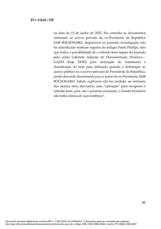 PET 11645 / DF
86
na data de 13 de junho de 2022. Em consulta ao documentos
referentes ao acervo privado do ex-Presidente da República
JAIR BOLSONARO, disponíveis na presente investigação, não
foi identificado nenhum registro do relógio Patek Phillipe, fato
que indica a possibilidade de o referido bem sequer ter passado
pelo então Gabinete Adjunto de Documentação Histórica -
GADH (hoje DDH) para realização do tratamento e
classificação do bem para definição quando a destinação ao
acervo público ou o acervo privado do Presidente da República,
sendo desviado diretamente para a posse do ex-Presidente JAIR
BOLSONARO. Talfato explicaria não ter existido, ao contrario
dos demais itens desviados, uma “operação” para recuperar o
referido bem, pois, até o presente momento, o Estado brasileiro
não tinha ciência de sua existência”.
Documento assinado digitalmente conforme MP n° 2.200-2/2001 de 24/08/2001. O documento pode ser acessado pelo endereço
http://www.stf.jus.br/portal/autenticacao/autenticarDocumento.asp sob o código 038C-C0D2-05B4-A8A4 e senha 371D-B08E-5389-48CF
 