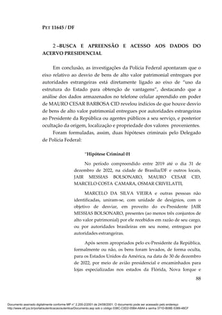 PET 11645 / DF
88
2 –BUSCA E APREENSÃO E ACESSO AOS DADOS DO
ACERVO PRESIDENCIAL
Em conclusão, as investigações da Polícia Federal apontaram que o
eixo relativo ao desvio de bens de alto valor patrimonial entregues por
autoridades estrangeiras está diretamente ligado ao eixo de “uso da
estrutura do Estado para obtenção de vantagens”, destacando que a
análise dos dados armazenados no telefone celular aprendido em poder
de MAURO CESAR BARBOSA CID revelou indícios de que houve desvio
de bens de alto valor patrimonial entregues por autoridades estrangeiras
ao Presidente da República ou agentes públicos a seu serviço, e posterior
ocultação da origem, localização e propriedade dos valores provenientes.
Foram formuladas, assim, duas hipóteses criminais pelo Delegado
de Polícia Federal:
“Hipótese Criminal 01
No período compreendido entre 2019 até o dia 31 de
dezembro de 2022, na cidade de Brasília/DF e outros locais,
JAIR MESSIAS BOLSONARO, MAURO CESAR CID,
MARCELO COSTA CAMARA, OSMAR CRIVELATTI,
MARCELO DA SILVA VIEIRA e outras pessoas não
identificadas, uniram-se, com unidade de desígnios, com o
objetivo de desviar, em proveito do ex-Presidente JAIR
MESSIAS BOLSONARO, presentes (ao menos três conjuntos de
alto valor patrimonial) por ele recebidos em razão de seu cargo,
ou por autoridades brasileiras em seu nome, entregues por
autoridades estrangeiras.
Após serem apropriados pelo ex-Presidente da República,
formalmente ou não, os bens foram levados, de forma oculta,
para os Estados Unidos da América, na data de 30 de dezembro
de 2022, por meio de avião presidencial e encaminhados para
lojas especializadas nos estados da Flórida, Nova Iorque e
Documento assinado digitalmente conforme MP n° 2.200-2/2001 de 24/08/2001. O documento pode ser acessado pelo endereço
http://www.stf.jus.br/portal/autenticacao/autenticarDocumento.asp sob o código 038C-C0D2-05B4-A8A4 e senha 371D-B08E-5389-48CF
 