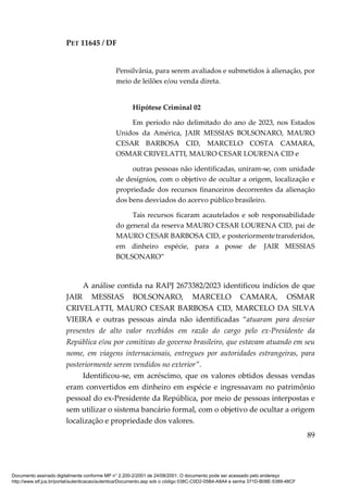 PET 11645 / DF
89
Pensilvânia, para serem avaliados e submetidos à alienação, por
meio de leilões e/ou venda direta.
Hipótese Criminal 02
Em período não delimitado do ano de 2023, nos Estados
Unidos da América, JAIR MESSIAS BOLSONARO, MAURO
CESAR BARBOSA CID, MARCELO COSTA CAMARA,
OSMAR CRIVELATTI, MAURO CESAR LOURENA CID e
outras pessoas não identificadas, uniram-se, com unidade
de desígnios, com o objetivo de ocultar a origem, localização e
propriedade dos recursos financeiros decorrentes da alienação
dos bens desviados do acervo público brasileiro.
Tais recursos ficaram acautelados e sob responsabilidade
do general da reserva MAURO CESAR LOURENA CID, pai de
MAURO CESAR BARBOSA CID, e posteriormentetransferidos,
em dinheiro espécie, para a posse de JAIR MESSIAS
BOLSONARO”
A análise contida na RAPJ 2673382/2023 identificou indícios de que
JAIR MESSIAS BOLSONARO, MARCELO CAMARA, OSMAR
CRIVELATTI, MAURO CESAR BARBOSA CID, MARCELO DA SILVA
VIEIRA e outras pessoas ainda não identificadas “atuaram para desviar
presentes de alto valor recebidos em razão do cargo pelo ex-Presidente da
República e/ou por comitivas do governo brasileiro, que estavam atuando em seu
nome, em viagens internacionais, entregues por autoridades estrangeiras, para
posteriormente serem vendidos no exterior”.
Identificou-se, em acréscimo, que os valores obtidos dessas vendas
eram convertidos em dinheiro em espécie e ingressavam no patrimônio
pessoal do ex-Presidente da República, por meio de pessoas interpostas e
sem utilizar o sistema bancário formal, com o objetivo de ocultar a origem
localização e propriedade dos valores.
Documento assinado digitalmente conforme MP n° 2.200-2/2001 de 24/08/2001. O documento pode ser acessado pelo endereço
http://www.stf.jus.br/portal/autenticacao/autenticarDocumento.asp sob o código 038C-C0D2-05B4-A8A4 e senha 371D-B08E-5389-48CF
 