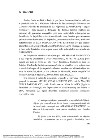 PET 11645 / DF
90
Assim, destaca a Polícia Federal que (a) os dados analisados indicam
a possibilidade de o Gabinete Adjunto de Documentação Histórica do
Gabinete Pessoal da Presidência da República (GADH/GPPR) – órgão
responsável pela análise e definição do destino (acervo público ou
privado) de presentes oferecidos por uma autoridade estrangeira ao
Presidente da República – ter sido utilizado para desviar, para o acervo
privado do ex-Presidente da República, presentes de alto valor, mediante
determinação de JAIR BOLSONARO; e (b) há indícios de que alguns
presentes recebidos por JAIR MESSIAS BOLSONARO em razão do cargo
teriam sido desviados sem sequer terem sido submetidos à avaliação da
GADH/GPPR.
As diligências realizadas indicam que JAIR MESSIAS BOLSONARO
e sua equipe utilizaram o avião presidencial, no dia 30/12/2022, para
evadir do país os bens de alto valor desviados, levando-os para os
Estados Unidos da América e, na sequência, os referidos bens teriam sido
encaminhados para lojas especializadas em venda e em leilão de objetos e
joias de alto valor, situadas nas cidades de Miami/FL, Nova Iorque/NY e
Willow Grove/PA (IPJs nº 22306028/2023 e 2249788/2023).
Em relação à referida dinâmica, segundo a narrativa policial, o
general da reserva, MAURO CESAR LOURENA CID, pai de MAURO
CESAR BARBOSA CID, então lotado no escritório da APEX (Agência
Brasileira de Promoção de Exportações e Investimentos) em Miami –
EUA, participou das ações descritas, exercendo diversas atividades
relevantes, pois:
(a) teria guardado em sua residência, na cidade de Miami,
objetos que possivelmente foram dados como presentes oficiais
de autoridades estrangeiras a JAIR MESSIAS BOLSONARO em
viagens internacionais, para serem vendidos nos Estados
Unidos;
(b) junto com seu filho, teria encaminhado os objetos
desviados, pertencentes ao acervo público brasileiro, para
Documento assinado digitalmente conforme MP n° 2.200-2/2001 de 24/08/2001. O documento pode ser acessado pelo endereço
http://www.stf.jus.br/portal/autenticacao/autenticarDocumento.asp sob o código 038C-C0D2-05B4-A8A4 e senha 371D-B08E-5389-48CF
 