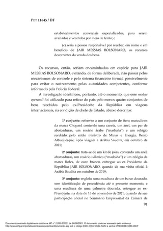 PET 11645 / DF
91
estabelecimentos comerciais especializados, para serem
avaliados e vendidos por meio de leilão; e
(c) seria a pessoa responsável por receber, em nome e em
benefício de JAIR MESSIAS BOLSONARO, os recursos
decorrentes da venda dos bens.
Os recursos, então, seriam encaminhados em espécie para JAIR
MESSIAS BOLSONARO, evitando, de forma deliberada, não passar pelos
mecanismos de controle e pelo sistema financeiro formal, possivelmente
para evitar o rastreamento pelas autoridades competentes, conforme
informado pela Polícia Federal.
A investigação identificou, portanto, até o momento, que esse modus
operandi foi utilizado para retirar do país pelo menos quatro conjuntos de
bens recebidos pelo ex-Presidente da República em viagens
internacionais, na condição de chefe de Estado, abaixo descritos:
1º conjunto: refere-se a um conjunto de itens masculinos
da marca Chopard contendo uma caneta, um anel, um par de
abotoaduras, um rosário árabe ("masbaha") e um relógio
recebido pelo então ministro de Minas e Energia, Bento
Albuquerque, após viagem a Arábia Saudita, em outubro de
2021;
2º conjunto: trata-se de um kit de joias, contendo um anel,
abotoaduras, um rosário islâmico (“masbaha”) e um relógio da
marca Rolex, de ouro branco, entregue ao ex-Presidente da
República JAIR BOLSONARO, quando de sua visita oficial à
Arábia Saudita em outubro de 2019;
3º conjunto: engloba uma escultura de um barco dourado,
sem identificação de procedência até o presente momento, e
uma escultura de uma palmeira dourada, entregue ao ex-
Presidente, na data de 16 de novembro de 2021, quando de sua
participação oficial no Seminário Empresarial da Câmara de
Documento assinado digitalmente conforme MP n° 2.200-2/2001 de 24/08/2001. O documento pode ser acessado pelo endereço
http://www.stf.jus.br/portal/autenticacao/autenticarDocumento.asp sob o código 038C-C0D2-05B4-A8A4 e senha 371D-B08E-5389-48CF
 