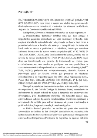 PET 11645 / DF
94
72), FREDERICK WASSEF (CPF 085.143.388-03) e OSMAR CRIVELATTI
(CPF 845.056.219-87), bem como o acesso aos dados dos processos de
destinação ao acervo presidencial constantes nos sistemas do Gabinete
Adjunto de Documentação Histórica (GADH).
Na hipótese, cabíveis as medidas constritivas de busca e apreensão.
A inviolabilidade domiciliar constitui uma das mais antigas e
importantes garantias individuais de uma sociedade civilizada, pois
engloba a tutela da intimidade, da vida privada, da honra, bem como a
proteção individual e familiar do sossego e tranquilidade, inclusive do
local onde se exerce a profissão ou a atividade, desde que constitua
ambiente fechado ou de acesso restrito ao público (HC nº 82.788/RJ, 2ª
T,Rel. Min. CELSO DE MELLO). Esse fundamental direito, porém, não se
reveste de caráter absoluto (RHC 117159, 1ª T,Rel. Min. LUIZ FUX) e não
deve ser transformado em garantia de impunidade de crimes, que,
eventualmente, em seu interior se pratiquem ou que possibilitem o
armazenamento de dados probatórios necessários para a investigação (RT
74/88, 84/302); podendo ser, excepcionalmente, afastado durante a
persecução penal do Estado, desde que presentes as hipóteses
constitucionais e os requisitos legais (RE 603.616/RO, Repercussão Geral,
Pleno, Rel. Min. GILMAR MENDES; HC 93.050-6/RJ, 2ª T, Rel. Min.
CELSO DE MELLO; HC 97567, 2ª T, Rel. Min. ELLEN GRACIE).
Na espécie, conforme demonstrado no item anterior, estão presentes
os requisitos do art. 240 do Código de Processo Penal, necessários ao
deferimento de ordem judicial de busca e apreensão nos endereços dos
investigados, pois devidamente motivada em fundadas razões que,
alicerçadas em indícios de autoria e materialidade criminosas, sinalizam a
necessidade da medida para colher elementos de prova relacionados à
prática de infrações penais em relação aos investigados.
A Polícia Federal procedeu às análise de parte dos materiais
apreendidos no âmbito da Pet 10.405/DF, concluindo pela existência de
fortes indícios de desvio de bens de alto valor patrimonial entregues por
autoridades estrangeiras ao Presidente da República ou agentes públicos
Documento assinado digitalmente conforme MP n° 2.200-2/2001 de 24/08/2001. O documento pode ser acessado pelo endereço
http://www.stf.jus.br/portal/autenticacao/autenticarDocumento.asp sob o código 038C-C0D2-05B4-A8A4 e senha 371D-B08E-5389-48CF
 