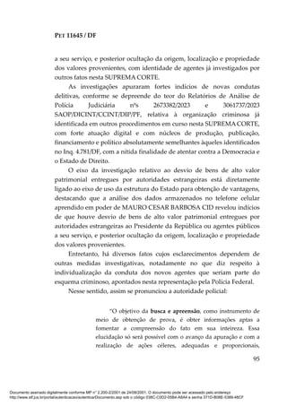 PET 11645 / DF
95
a seu serviço, e posterior ocultação da origem, localização e propriedade
dos valores provenientes, com identidade de agentes já investigados por
outros fatos nesta SUPREMA CORTE.
As investigações apuraram fortes indícios de novas condutas
delitivas, conforme se depreende do teor do Relatórios de Análise de
Polícia Judiciária nºs 2673382/2023 e 3061737/2023
SAOP/DICINT/CCINT/DIP/PF, relativa à organização criminosa já
identificada em outros procedimentos em curso nesta SUPREMACORTE,
com forte atuação digital e com núcleos de produção, publicação,
financiamento e político absolutamente semelhantes àqueles identificados
no Inq. 4.781/DF, com a nítida finalidade de atentar contra a Democracia e
o Estado de Direito.
O eixo da investigação relativo ao desvio de bens de alto valor
patrimonial entregues por autoridades estrangeiras está diretamente
ligado ao eixo de uso da estrutura do Estado para obtenção de vantagens,
destacando que a análise dos dados armazenados no telefone celular
aprendido em poder de MAURO CESAR BARBOSA CID revelou indícios
de que houve desvio de bens de alto valor patrimonial entregues por
autoridades estrangeiras ao Presidente da República ou agentes públicos
a seu serviço, e posterior ocultação da origem, localização e propriedade
dos valores provenientes.
Entretanto, há diversos fatos cujos esclarecimentos dependem de
outras medidas investigativas, notadamente no que diz respeito à
individualização da conduta dos novos agentes que seriam parte do
esquema criminoso, apontados nesta representação pela Polícia Federal.
Nesse sentido, assim se pronunciou a autoridade policial:
“O objetivo da busca e apreensão, como instrumento de
meio de obtenção de prova, é obter informações aptas a
fomentar a compreensão do fato em sua inteireza. Essa
elucidação só será possível com o avanço da apuração e com a
realização de ações céleres, adequadas e proporcionais,
Documento assinado digitalmente conforme MP n° 2.200-2/2001 de 24/08/2001. O documento pode ser acessado pelo endereço
http://www.stf.jus.br/portal/autenticacao/autenticarDocumento.asp sob o código 038C-C0D2-05B4-A8A4 e senha 371D-B08E-5389-48CF
 