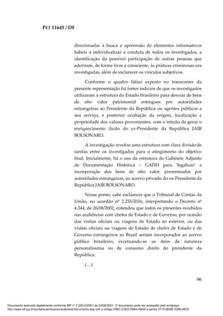 PET 11645 / DF
96
direcionadas à busca e apreensão de elementos informativos
hábeis a individualizar a conduta de todos os investigados, a
identificação da possível participação de outras pessoas que
aderiram, de forme livre e consciente, às práticas criminosas ora
investigadas, além de esclarecer os vínculos subjetivos.
Conforme o quadro fático exposto no transcorrer da
presente representação há fortes indícios de que os investigados
utilizaram a estrutura do Estado brasileiro para desviar de bens
de alto valor patrimonial entregues por autoridades
estrangeiras ao Presidente da República ou agentes públicos a
seu serviço, e posterior ocultação da origem, localização e
propriedade dos valores provenientes, com o intuito de gerar o
enriquecimento ilícito do ex-Presidente da República JAIR
BOLSONARO.
A investigação revelou uma estrutura com clara divisão de
tarefas entre os investigados para o atingimento do objetivo
final. Inicialmente, há o uso da estrutura do Gabinete Adjunto
de Documentação Histórica – GADH para ‘legalizar’ a
incorporação dos bens de alto valor, presenteados por
autoridades estrangeiras, ao acervo privado do ex-Presidenteda
República JAIR BOLSONARO.
Nesse ponto, cabe esclarecer que o Tribunal de Contas da
União, no acordão nº 2.255/2016, interpretando o Decreto nº
4.344, de 26/08/2002, entendeu que todos os presentes recebidos
nas audiências com chefes de Estado e de Governo, por ocasião
das visitas oficiais ou viagens de Estado ao exterior, ou das
visitas oficiais ou viagens de Estado de chefes de Estado e de
Governo estrangeiros ao Brasil seriam incorporados ao acervo
público brasileiro, excetuando-se os itens de natureza
personalíssima ou de consumo direto do presidente da
República.
(…)
Documento assinado digitalmente conforme MP n° 2.200-2/2001 de 24/08/2001. O documento pode ser acessado pelo endereço
http://www.stf.jus.br/portal/autenticacao/autenticarDocumento.asp sob o código 038C-C0D2-05B4-A8A4 e senha 371D-B08E-5389-48CF
 