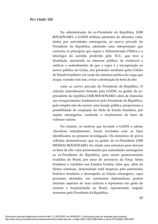 PET 11645 / DF
97
Na administração do ex-Presidente da República, JAIR
BOLSONARO, a GADH atribuiu presentes de altíssimo valor,
dados por autoridades estrangeiras, ao acervo privado do
Presidente da República, adotando uma interpretação que
contraria os princípios que regem a Administração Pública e a
teleologia do acórdão proferido pelo TCU, que teve a
finalidade, atendendo ao interesse público, de esclarecer e
ratificar o entendimento de que a regra é a incorporação ao
acervo público da União, dos presentes recebidos pelos Chefes
de Estado brasileiro, em razão da natureza pública do cargo que
ocupa, visando com isso, evitar a destinação de bens de alto
valor ao acervo privado do Presidente da República. O
referido entendimento firmado pela GADH, na gestão do ex-
presidente da república JAIR BOLSONARO, além de chancelar
um enriquecimento inadmissível pelo Presidente da República,
pelo simples fato de exercer uma função pública, proporciona a
possibilidade de cooptação do chefe de Estado brasileiro, por
nações estrangeiras, mediante o recebimento de bens de
vultosos valores.
No entanto, os motivos que levaram a GADH a adotar
‘duvidoso entendimento’, foram revelados com os fatos
identificados na presente investigação. Os elementos de prova
colhidos demonstraram que na gestão do ex-Presidente JAIR
MESSIAS BOLSONARO, foi criada uma estrutura para desviar
os bens de alto valor presenteados por autoridades estrangeiras
ao ex-Presidente da República, para serem posteriormente
evadidos do Brasil, por meio de aeronaves da Força Aérea
brasileira e vendidos nos Estados Unidos, fatos que, além de
ilícitos criminais, demonstram total desprezo pelo patrimônio
histórico brasileiro e desrespeito ao Estado estrangeiro, cujos
presentes ofertados, em cerimonias diplomáticas, podem
retratam aspectos de suas culturas e representa um gesto de
cortesia e hospitalidade ao Brasil, representado naquele
momento pelo Presidente da República.
Documento assinado digitalmente conforme MP n° 2.200-2/2001 de 24/08/2001. O documento pode ser acessado pelo endereço
http://www.stf.jus.br/portal/autenticacao/autenticarDocumento.asp sob o código 038C-C0D2-05B4-A8A4 e senha 371D-B08E-5389-48CF
 
