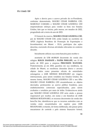 PET 11645 / DF
98
Após o desvio para o acervo privado do ex-Presidente,
conforme demonstrado, MAURO CESAR BARBOSA CID,
MARCELO CAMARA e MAURO CESAR LOURENA CID
empreenderam esforços para vender os bens nos Estados
Unidos, fato que se iniciou, pelo menos, em meados de 2022,
progredindo até o inicio do ano de 2023.
O General da reserva, MAURO CESAR LOURENA CID,
pai de MAURO CESAR CID, então lotado no escritório da
APEX (Agência Brasileira de Promoção de Exportações e
Investimentos) em Miami – EUA, participou das ações
descritas, exercendo diversas atividades relevantes no contexto
descrito.
Inicialmente utilizou sua conta bancária para receber o
montante de US$ 68.000,00 decorrente da venda dos
relógios ROLEX DAYDATE e PATEK PHILLIPE, em 13 de
junho de 2022 para a empresa PRECISION WATCHES.
Posteriormente, já em 2023, guardou em sua residência, na
cidade de Miami, as esculturas douradas (barco e arvore)
objetos dados como presentes oficiais de autoridades
estrangeiras a JAIR MESSIAS BOLSONARO em viagens
internacionais, para serem vendidos nos Estados Unidos. Da
mesma forma, MAURO CESAR LOURENA CID e seu filho
MAURO CESAR BARBOSA CID encaminharam os objetos
desviados, pertencentes ao acervo público brasileiro, para
estabelecimentos comerciais especializados, para serem
avaliados e vendidos por meio de leilão. Evidenciou-se ainda
que MAURO CESAR LOURENA CID seria ainda a pessoa
responsável por receber, em nome e em benefício de JAIR
MESSIAS BOLSONARO, os recursos decorrentes da venda dos
bens.Por fim, identificou-se que os recursos auferidos com as
vendas eram encaminhados em espécie para JAIR
BOLSONARO, evitando, de forma deliberada, não passar pelos
mecanismos de controle e pelo sistema financeiro formal,
Documento assinado digitalmente conforme MP n° 2.200-2/2001 de 24/08/2001. O documento pode ser acessado pelo endereço
http://www.stf.jus.br/portal/autenticacao/autenticarDocumento.asp sob o código 038C-C0D2-05B4-A8A4 e senha 371D-B08E-5389-48CF
 