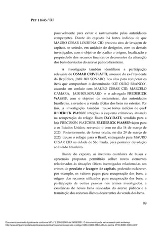 PET 11645 / DF
99
possivelmente para evitar o rastreamento pelas autoridades
competentes. Diante do exposto, há fortes indícios de que
MAURO CESAR LOURENA CID praticou atos de lavagem de
capitais, se unindo, em unidade de desígnios, com os demais
investigados, com o objetivo de ocultar a origem, localização e
propriedade dos recursos financeiros decorrentes da alienação
dos bens desviados do acervo público brasileiro.
A investigação também identificou a participação
relevante de OSMAR CRIVELATTI, assessor do ex-Presidente
da República, JAIR BOLSONARO, nos atos para recuperar os
itens que compunham o denominado ‘KIT OURO BRANCO’,
atuando em conluio com MAURO CESAR CID, MARCELO
CAMARA, JAIR BOLSONARO e o advogado FREDERICK
WASSEF, com o objetivo de escamotear, das autoridades
brasileiras, a evasão e a venda ilícitas dos bens no exterior. Por
fim, a investigação também trouxe fortes indícios de queF
REDERICK WASSEF integrou o esquema criminoso, atuando
na recuperação do relógio Rolex DAY-DATE, vendido para a
loja PRECISION WATCHES. FREDERICK WASSEFviajou para
a os Estados Unidos, reavendo o bem no dia 14 de março de
2023. Posteriormente, de forma oculta, no dia 29 de março de
2023, trouxe o relógio para o Brasil, entregando para MAURO
CESAR CID na cidade de São Paulo, para posterior devolução
ao Estado brasileiro.
Diante do exposto, as medidas cautelares de busca e
apreensão propostas permitirão colher novos elementos
relacionados às situações fáticas investigadas relacionadas aos
crimes de peculato e lavagem de capitais, podendo esclarecer,
por exemplo, os valores pagos para recuperação dos bens, a
origem dos recursos utilizados para recuperação dos bens, a
participação de outras pessoas nos crimes investigados, a
existências de novos bens desviados do acervo público e a
tramitação dos recursos ilícitos decorrentes da venda dos bens.
Documento assinado digitalmente conforme MP n° 2.200-2/2001 de 24/08/2001. O documento pode ser acessado pelo endereço
http://www.stf.jus.br/portal/autenticacao/autenticarDocumento.asp sob o código 038C-C0D2-05B4-A8A4 e senha 371D-B08E-5389-48CF
 
