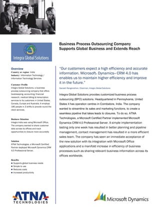 Microsoft Dynamics
                                              Customer Solution Case Study




                                              Business Process Outsourcing Company
                                              Supports Global Business and Extends Reach



Overview                                      “Our customers expect a high efficiency and accurate
Country or region: India
Industry: Information Technology /
                                              information. Microsoft Dynamics™ CRM 4.0 has
                                                                                    ®


Information Technology Services               enables us to maintain higher efficiency and improve
Customer Profile
                                              it in the future.”
Integra Global Solutions, a business          Ganesh Ranganathan, Chairman, Integra Global Solutions
process outsourcing company that offers
bookkeeping, accounting, financial            Integra Global Solutions provides customized business process
research, medical billing & transcription
services to its customers in United States,   outsourcing (BPO) solutions. Headquartered in Pennsylvania, United
Canada, Europe and Australia. It employs      States it has operation centres in Coimbatore, India. The company
180 people in 3 shifts to provide round the
clock services.                               wanted to streamline its sales and marketing functions, to create a
                                              seamless pipeline that takes leads to closures. To do so, ATNA

Business Situation                            Technologies, a Microsoft Certified Partner implemented Microsoft
Integra India was using Microsoft Office.     Dynamics CRM 4.0 Professional Server. A simple implementation
The company wanted to share customer
data across its offices and track             lasting only one week has resulted in better planning and pipeline
opportunities to closure more accurately      management, contact management has resulted in a more efficient
                                              sales team. The company has seen an immediate acceptance of
Solution                                      the new solution with its integration with Microsoft Office
ATNA Technologies, a Microsoft Certified
Partner deployed Microsoft Dynamics CRM       applications and a manifold increase in efficiency of business
4.0 Professional Server.                      processes such as sharing relevant business information across its
                                              offices worldwide.
Benefits
 Supports global business needs
 Simple to use
 Reduces costs
 Increases productivity
 