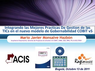 Integrando las Mejores Practicas De Gestion de las
TICs en el nuevo modelo de Gobernabilidad COBIT v5
                 Mario Javier Monsalve Hazbón
    Arquitecto Empresarial, Gerente de Proyectos & Consultor en COBIT, CMMi, SOA, BPM, ITIL & ISO 27001




                                                                 Bogotá, Octubre 13 de 2011
 