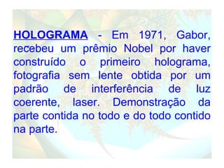 HOLOGRAMA  - Em 1971, Gabor, recebeu um prêmio Nobel por haver construído o primeiro holograma, fotografia sem lente obtida por um padrão de interferência de luz coerente, laser. Demonstração da parte contida no todo e do todo contido na parte. . 