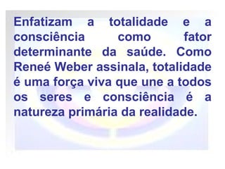 Enfatizam a totalidade e a consciência como fator determinante da saúde. Como Reneé Weber assinala, totalidade é uma força viva que une a todos os seres e consciência é a natureza primária da realidade. 