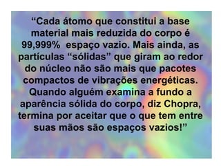 “ Cada átomo que constitui a base material mais reduzida do corpo é 99,999%  espaço vazio. Mais ainda, as partículas “sólidas” que giram ao redor do núcleo não são mais que pacotes compactos de vibrações energéticas. Quando alguém examina a fundo a aparência sólida do corpo, diz Chopra, termina por aceitar que o que tem entre suas mãos são espaços vazios!” 