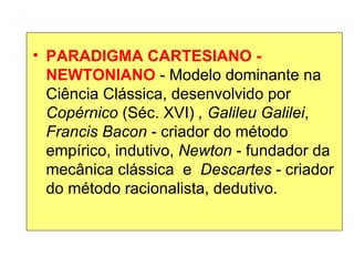 PARADIGMA CARTESIANO - NEWTONIANO  - Modelo dominante na Ciência Clássica, desenvolvido por  Copérnico  (Séc. XVI)  , Galileu Galilei ,  Francis Bacon  - criador do método empírico, indutivo,  Newton  - fundador da mecânica clássica  e  Descartes  - criador do método racionalista, dedutivo. 
