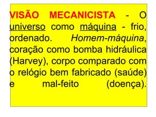 VISÃO MECANICISTA  - O  universo  como  máquina  - frio, ordenado.  Homem-máquina , coração como bomba hidráulica (Harvey), corpo comparado com o relógio bem fabricado (saúde) e mal-feito (doença). 
