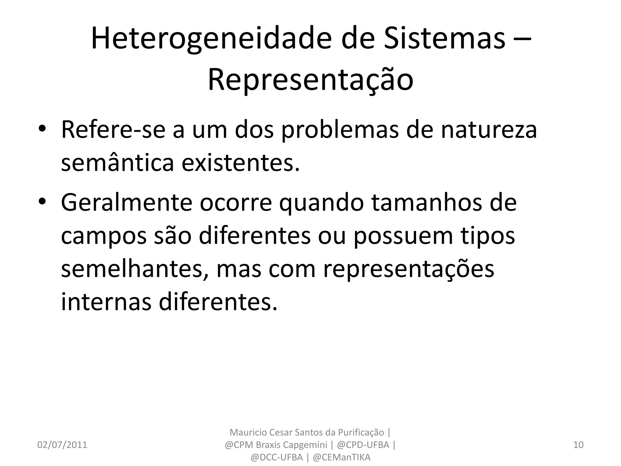 Heterogeneidade de Sistemas –
                    Representação
• Refere-se a um dos problemas de natureza
  semântica existentes.
• Geralmente ocorre quando tamanhos de
  campos são diferentes ou possuem tipos
  semelhantes, mas com representações
  internas diferentes.



                      Mauricio Cesar Santos da Purificação |
02/07/2011           @CPM Braxis Capgemini | @CPD-UFBA |       10
                         @DCC-UFBA | @CEManTIKA
 