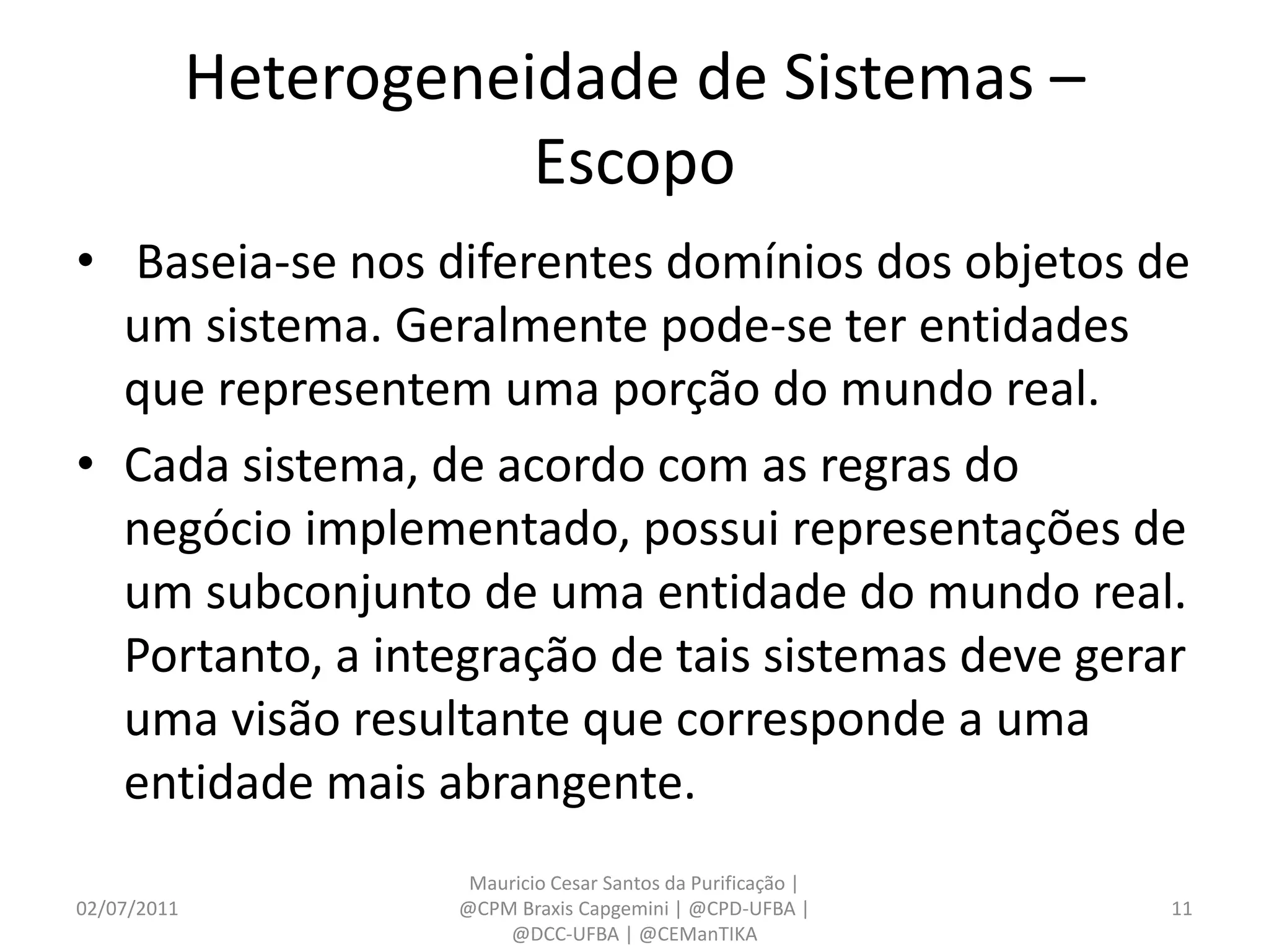 Heterogeneidade de Sistemas –
                        Escopo
• Baseia-se nos diferentes domínios dos objetos de
  um sistema. Geralmente pode-se ter entidades
  que representem uma porção do mundo real.
• Cada sistema, de acordo com as regras do
  negócio implementado, possui representações de
  um subconjunto de uma entidade do mundo real.
  Portanto, a integração de tais sistemas deve gerar
  uma visão resultante que corresponde a uma
  entidade mais abrangente.
                      Mauricio Cesar Santos da Purificação |
02/07/2011           @CPM Braxis Capgemini | @CPD-UFBA |       11
                         @DCC-UFBA | @CEManTIKA
 