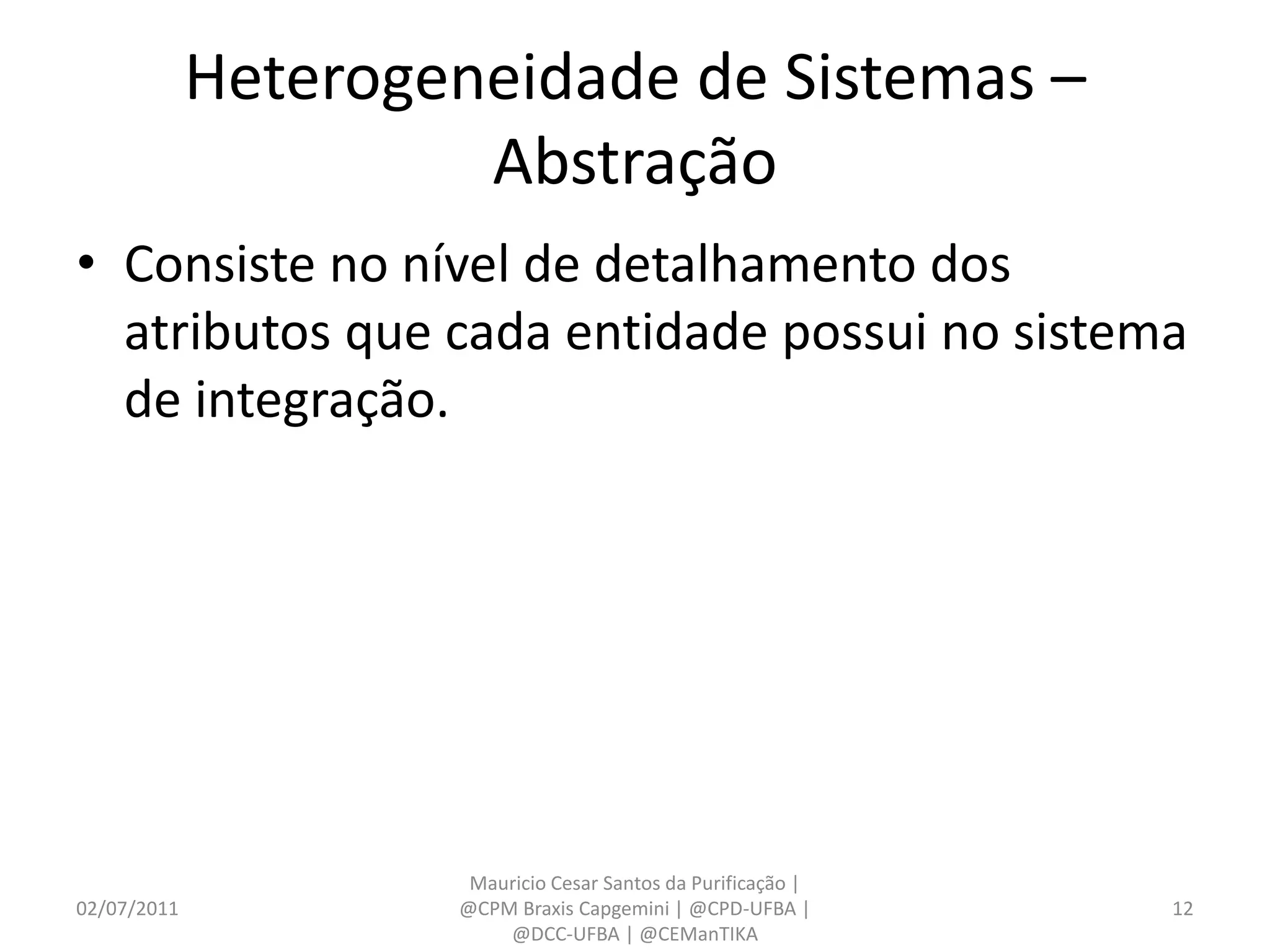 Heterogeneidade de Sistemas –
                      Abstração
• Consiste no nível de detalhamento dos
  atributos que cada entidade possui no sistema
  de integração.




                      Mauricio Cesar Santos da Purificação |
02/07/2011           @CPM Braxis Capgemini | @CPD-UFBA |       12
                         @DCC-UFBA | @CEManTIKA
 
