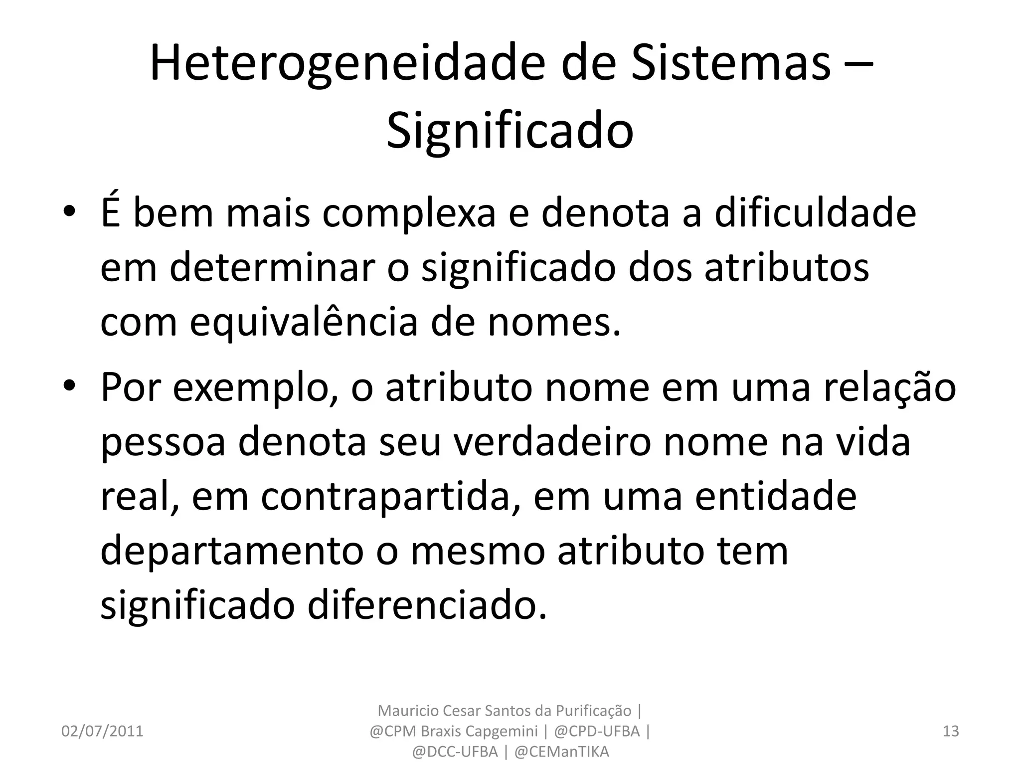 Heterogeneidade de Sistemas –
                      Significado
• É bem mais complexa e denota a dificuldade
  em determinar o significado dos atributos
  com equivalência de nomes.
• Por exemplo, o atributo nome em uma relação
  pessoa denota seu verdadeiro nome na vida
  real, em contrapartida, em uma entidade
  departamento o mesmo atributo tem
  significado diferenciado.

                      Mauricio Cesar Santos da Purificação |
02/07/2011           @CPM Braxis Capgemini | @CPD-UFBA |       13
                         @DCC-UFBA | @CEManTIKA
 