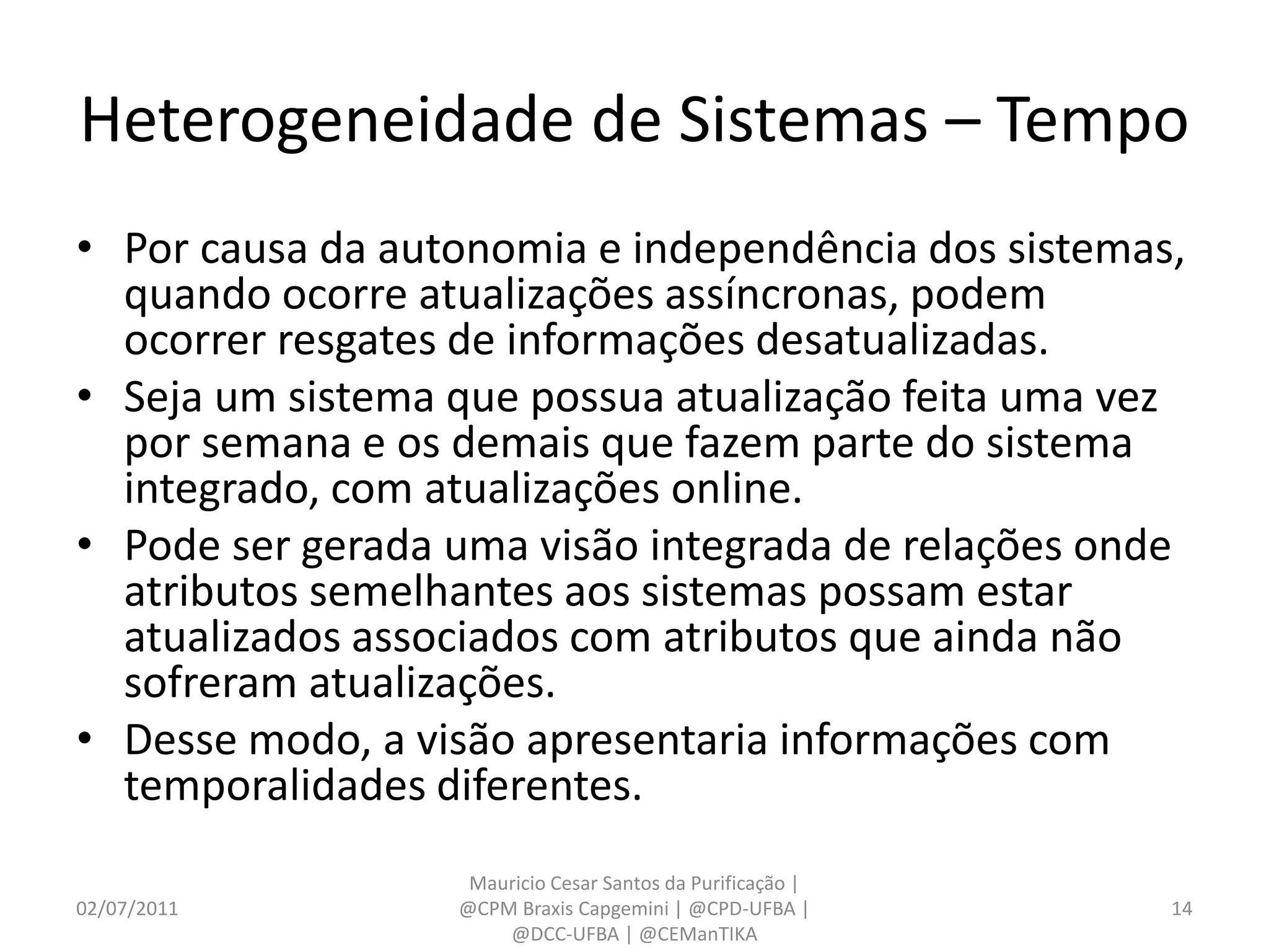 Heterogeneidade de Sistemas – Tempo
• Por causa da autonomia e independência dos sistemas,
  quando ocorre atualizações assíncronas, podem
  ocorrer resgates de informações desatualizadas.
• Seja um sistema que possua atualização feita uma vez
  por semana e os demais que fazem parte do sistema
  integrado, com atualizações online.
• Pode ser gerada uma visão integrada de relações onde
  atributos semelhantes aos sistemas possam estar
  atualizados associados com atributos que ainda não
  sofreram atualizações.
• Desse modo, a visão apresentaria informações com
  temporalidades diferentes.
                   Mauricio Cesar Santos da Purificação |
02/07/2011        @CPM Braxis Capgemini | @CPD-UFBA |       14
                      @DCC-UFBA | @CEManTIKA
 