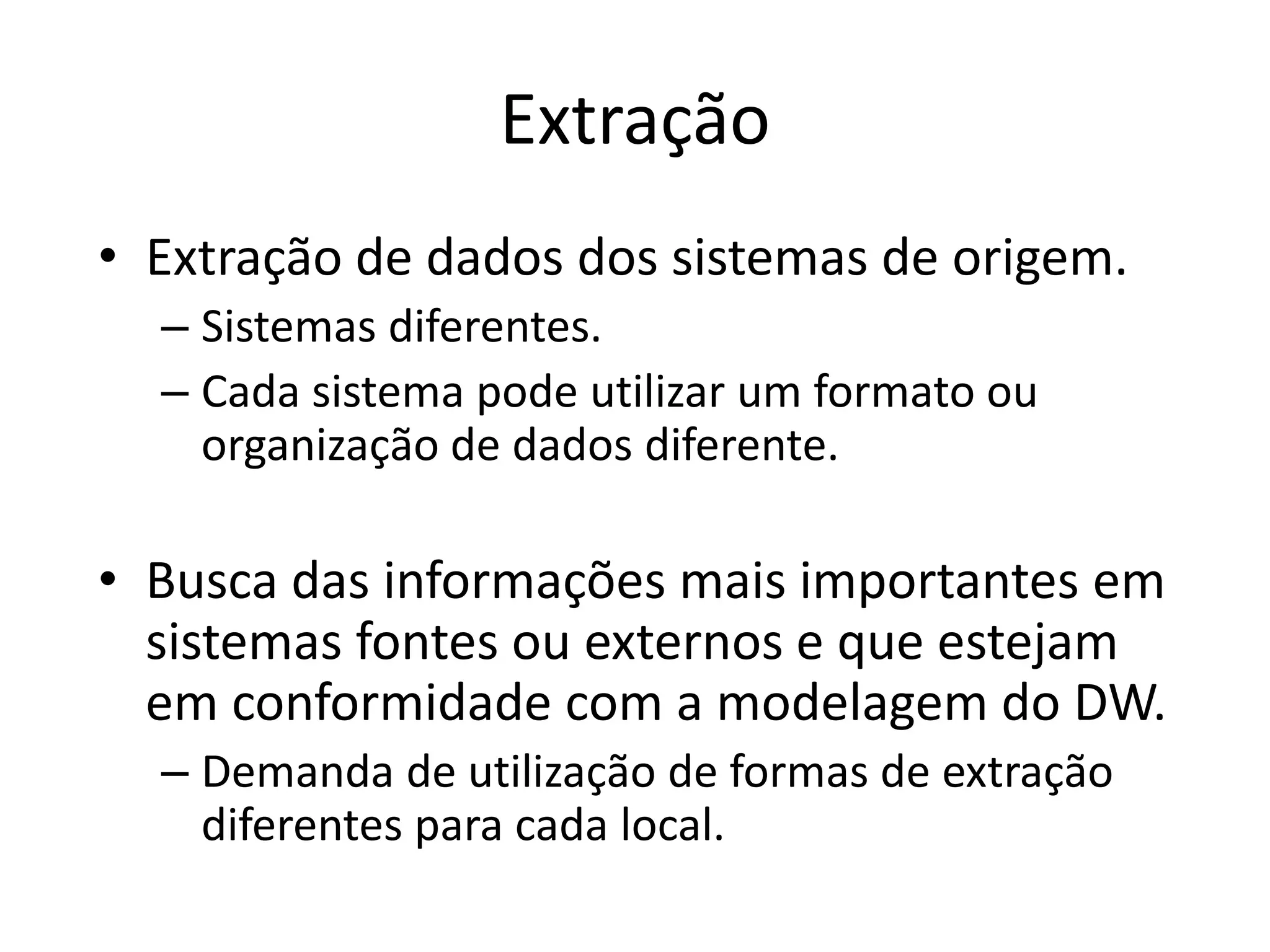 Extração
• Extração de dados dos sistemas de origem.
  – Sistemas diferentes.
  – Cada sistema pode utilizar um formato ou
    organização de dados diferente.

• Busca das informações mais importantes em
  sistemas fontes ou externos e que estejam
  em conformidade com a modelagem do DW.
  – Demanda de utilização de formas de extração
    diferentes para cada local.
 